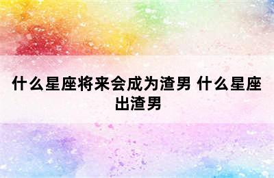 什么星座将来会成为渣男 什么星座出渣男